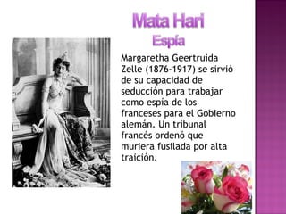 Margaretha Geertruida
Zelle (1876-1917) se sirvió
de su capacidad de
seducción para trabajar
como espía de los
franceses para el Gobierno
alemán. Un tribunal
francés ordenó que
muriera fusilada por alta
traición.
 