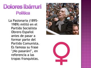 La Pasionaria (1895-
1989) militó en el
Partido Socialista
Obrero Español
antes de pasar a
formar parte del
Partido Comunista.
Es famosa su frase
"¡No pasarán!", en
referencia a las
tropas franquistas.
 