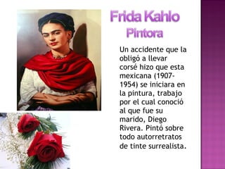 Un accidente que la
obligó a llevar
corsé hizo que esta
mexicana (1907-
1954) se iniciara en
la pintura, trabajo
por el cual conoció
al que fue su
marido, Diego
Rivera. Pintó sobre
todo autorretratos
de tinte surrealista.
 