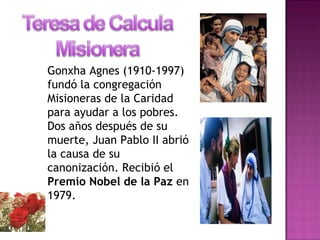 Gonxha Agnes (1910-1997)
fundó la congregación
Misioneras de la Caridad
para ayudar a los pobres.
Dos años después de su
muerte, Juan Pablo II abrió
la causa de su
canonización. Recibió el
Premio Nobel de la Paz en
1979.
 