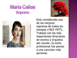 Está considerada una
de las mejores
sopranos de todos los
tiempos (1923-1977).
Trabajó con los más
importantes directores
de escena y orquesta
del mundo. Su éxito
profesional fue parejo
a una convulsa vida
personal.
 
