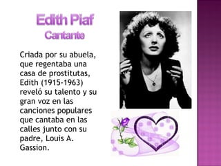 Criada por su abuela,
que regentaba una
casa de prostitutas,
Edith (1915-1963)
reveló su talento y su
gran voz en las
canciones populares
que cantaba en las
calles junto con su
padre, Louis A.
Gassion.
 