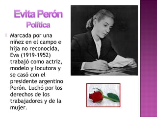  Marcada por una
niñez en el campo e
hija no reconocida,
Eva (1919-1952)
trabajó como actriz,
modelo y locutora y
se casó con el
presidente argentino
Perón. Luchó por los
derechos de los
trabajadores y de la
mujer.
 