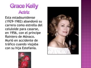 Esta estadounidense
(1929-1982) abandonó su
carrera como estrella del
celuloide para casarse,
en 1956, con el príncipe
Rainiero de Mónaco.
Murió en accidente de
tráfico cuando viajaba
con su hija Estefanía.
 
