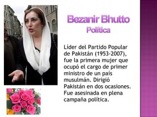 Líder del Partido Popular
de Pakistán (1953-2007),
fue la primera mujer que
ocupó el cargo de primer
ministro de un país
musulmán. Dirigió
Pakistán en dos ocasiones.
Fue asesinada en plena
campaña política.
 