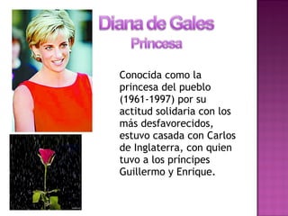 Conocida como la
princesa del pueblo
(1961-1997) por su
actitud solidaria con los
más desfavorecidos,
estuvo casada con Carlos
de Inglaterra, con quien
tuvo a los príncipes
Guillermo y Enrique.
 