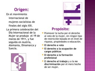 Orígen:
En el movimiento
internacional de
mujeres socialistas de
finales del siglo XIX.
La primera celebración del
Día Internacional de la
Mujer se produjo el 19 de
marzo de 1911, y fue
seguida en Austria,
Alemania, Dinamarca y
Suecia.
Propósito:
 Promover la lucha por el derecho
al voto de la mujer, sin ningún tipo
de restricción basada en el nivel de
riqueza, propiedades o educación.
 El derecho a voto
 El derecho a la ocupación de
cargos públicos
 El derecho a la formación
profesional
 El derecho al trabajo y a la no
discriminación por el mero hecho
de ser mujer.
 