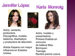 Actriz, cantante,
productora
Discográfica, modelo,
bailarina, diseñadora
y productora de televisión.
Artista hispana con mayor
influencia en Estados
Unidos.
Actriz, modelo y
presentadora.
Primera finalista en
concurso
de belleza Miss
Borinquen
Teenage
Recibió premio cutura.
 