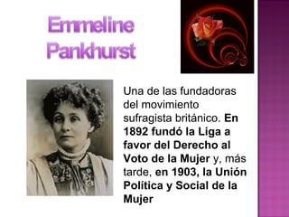 Una de las fundadoras
del movimiento
sufragista británico. En
1892 fundó la Liga a
favor del Derecho al
Voto de la Mujer y, más
tarde, en 1903, la Unión
Política y Social de la
Mujer
 
