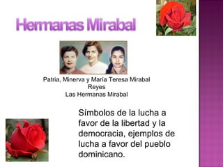 Patria, Minerva y María Teresa Mirabal
Reyes
Las Hermanas Mirabal
Símbolos de la lucha a
favor de la libertad y la
democracia, ejemplos de
lucha a favor del pueblo
dominicano.
 
