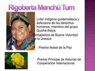 Líder indígena guatemalteca y
defensora de los derechos
humanos, miembro del grupo
Quiché-Maya.
Embajadora de Buena Voluntad
de la Unesco
Premio Nobel de la Paz
Premio Príncipe de Asturias de
Cooperación Internacional.
 