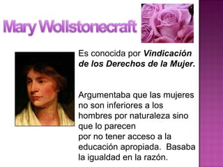 Es conocida por Vindicación
de los Derechos de la Mujer.
Argumentaba que las mujeres
no son inferiores a los
hombres por naturaleza sino
que lo parecen
por no tener acceso a la
educación apropiada. Basaba
la igualdad en la razón.
 