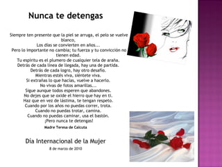 Nunca te detengas
Siempre ten presente que la piel se arruga, el pelo se vuelve
blanco, 
Los días se convierten en años... 
Pero lo importante no cambia; tu fuerza y tu convicción no
tienen edad. 
Tu espíritu es el plumero de cualquier tela de araña. 
Detrás de cada línea de llegada, hay una de partida. 
Detrás de cada logro, hay otro desafío. 
Mientras estés viva, siéntete viva. 
Si extrañas lo que hacías, vuelve a hacerlo. 
No vivas de fotos amarillas... 
Sigue aunque todos esperen que abandones. 
No dejes que se oxide el hierro que hay en ti. 
Haz que en vez de lástima, te tengan respeto. 
Cuando por los años no puedas correr, trota. 
Cuando no puedas trotar, camina. 
Cuando no puedas caminar, usa el bastón. 
¡Pero nunca te detengas!
Madre Teresa de Calcuta
Día Internacional de la Mujer
8 de marzo de 2010
 