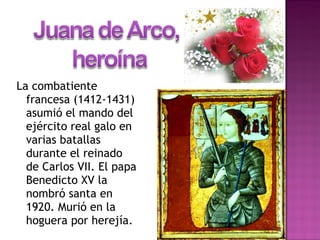 La combatiente
francesa (1412-1431)
asumió el mando del
ejército real galo en
varias batallas
durante el reinado
de Carlos VII. El papa
Benedicto XV la
nombró santa en
1920. Murió en la
hoguera por herejía.
 