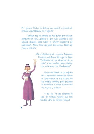 Por ejemplo, Trótula de Salerno que escribió un tratado de
medicina importantísimo en el siglo XI.
        También nos ha hablado de Ada Byron que nació en
Inglaterra en 1815. ¿Sabéis lo que hizo? ¡Inventó lo que
serviría después para hacer el primer programa de
ordenador! y Marie Curie que ganó dos premios Nóbel, de
Física y Química.

                Mary Wollstonecraft, en plena Revolución
                  Francesa, escribió un libro que se llama
                   “Vindicación de los derechos de la
                    mujer” y tuvo una hija, Mary Shelley,
                     que es la autora de “Frankenstein”.

                          Hoy, en las islas FIJI, las mujeres
                      de la Asociación Wainimate utilizan
                      el conocimiento de sus abuelas de
                      las plantas curativas para proteger
                      la naturaleza, el saber milenario de
                      las mujeres y la salud.

                         Y así nos ha ido contando la
                     vida de muchas mujeres que han
                    formado parte de nuestra Historia.

9
 