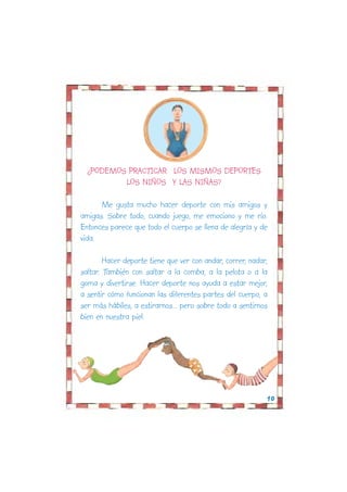 ¿PODEMOS PRACTICAR LOS MISMOS DEPORTES
          LOS NIÑOS Y LAS NIÑAS?

      Me gusta mucho hacer deporte con mis amigos y
amigas. Sobre todo, cuando juego, me emociono y me río.
Entonces parece que todo el cuerpo se llena de alegría y de
vida.

        Hacer deporte tiene que ver con andar, correr, nadar,
saltar. También con saltar a la comba, a la pelota o a la
goma y divertirse. Hacer deporte nos ayuda a estar mejor,
a sentir cómo funcionan las diferentes partes del cuerpo, a
ser más hábiles, a estirarnos... pero sobre todo a sentirnos
bien en nuestra piel.




                                                            10
 