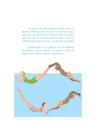Las niños y las niñas podemos practicar todos los
deportes. Podemos jugar a la pelota o al escondite todas y
todos juntos y podemos hacer hazañas increíbles como Ellen
Macarthur que es la persona que más rápido ha dado la
vuelta al mundo. ¡Estuvo setenta y un días sola en su barco!

      Lo importante es que juguemos a lo que realmente
nos apetezca y que lo hagamos sin insultos ni peleas. En
deporte solo perdemos cuando no disfrutamos.
 