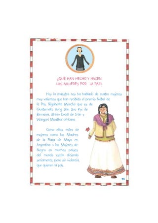 ¿QUÉ HAN HECHO Y HACEN
              LAS MUJERES POR LA PAZ?

       Hoy la maestra nos ha hablado de cuatro mujeres
muy valientes que han recibido el premio Nóbel de
la Paz: Rigoberta Menchú que es de
Guatemala, Aung San Suu Kyi de
Birmania, Shirin Evadí de Irán y
Wangari Maathai africana.

      Como ellas, miles de
mujeres como las Madres
de la Plaza de Mayo en
Argentina o las Mujeres de
Negro en muchos países
del mundo están diciendo
seriamente, pero sin violencia,
que quieren la paz.


                                                     12
 