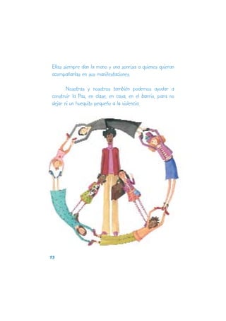 Ellas siempre dan la mano y una sonrisa a quienes quieran
acompañarlas en sus manifestaciones.

       Nosotras y nosotros también podemos ayudar a
construir la Paz, en clase, en casa, en el barrio, para no
dejar ni un huequito pequeño a la violencia.




13
 