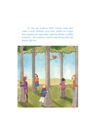 Yo creo que podemos hacer muchas cosas para
cuidar el medio ambiente, como tener cuidado con el agua,
hacer juguetes con cosas viejas, regar las plantas, o reciclar
la basura... ¡De nosotras y nosotros depende que este viejo
planeta siga vivo!
 