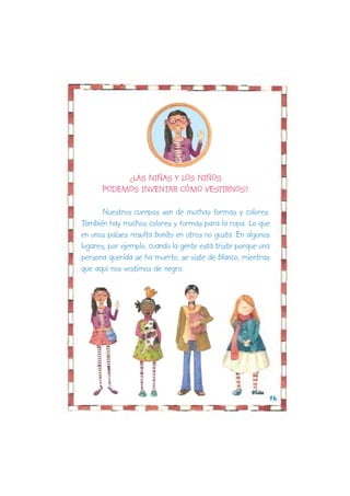 ¿LAS NIÑAS Y LOS NIÑOS
      PODEMOS INVENTAR CÓMO VESTIRNOS?

       Nuestros cuerpos son de muchas formas y colores.
También hay muchos colores y formas para la ropa. Lo que
en unos países resulta bonito en otros no gusta. En algunos
lugares, por ejemplo, cuando la gente está triste porque una
persona querida se ha muerto, se viste de blanco, mientras
que aquí nos vestimos de negro.




                                                           16
 