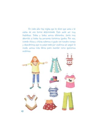 En cada sitio hay reglas que te dicen que seas o te
 vistas de una forma determinada. Esto suele ser muy
 fastidioso. Todas y todos somos diferentes. Sería muy
 aburrido si todas las personas fuéramos iguales. Por eso,
 cuando chicos y chicas estamos a gusto con nuestro cuerpo
 y descubrimos que no pasa nada por vestirnos sin seguir la
 moda, somos más libres para inventar como queremos
 vestirnos.




17
 