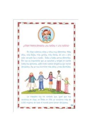 ¿CÓMO PARTICIPAMOS LAS NIÑAS Y LOS NIÑOS?

        En clase estamos niñas y niños muy diferentes. Más
altos, más bajas, más gordos, más flacas, de uno u otro
color, con pelo liso o rizado... Todos y todas somos diferentes.
Por eso es importante que se escuchen y tengan en cuenta
todas las opiniones, sobre todo cuando tengamos que tomar
decisiones. Así se nos ocurrirán más ideas y más divertidas.




      La maestra nos ha contado que, igual que nos
reunimos en clase, en Pekín en 1995 se reunieron más de
5.000 mujeres de todo el mundo para tomar decisiones.
                                                               18
 