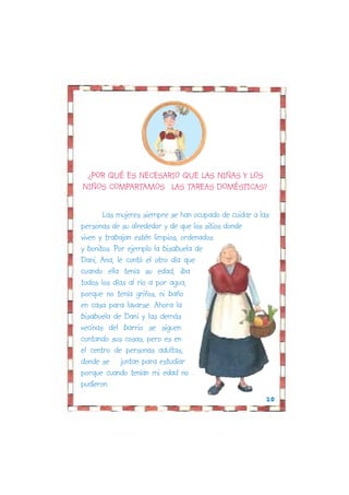 .¿POR QUÉ ES NECESARIO QUE LAS NIÑAS Y LOS
NIÑOS COMPARTAMOS LAS TAREAS DOMÉSTICAS?

       Las mujeres siempre se han ocupado de cuidar a las
personas de su alrededor y de que los sitios donde
viven y trabajan estén limpios, ordenados
y bonitos. Por ejemplo la bisabuela de
Dani, Ana, le contó el otro día que
cuando ella tenía su edad, iba
todos los días al río a por agua,
porque no tenía grifos, ni baño
en casa para lavarse. Ahora la
bisabuela de Dani y las demás
vecinas del barrio se siguen
contando sus cosas, pero es en
el centro de personas adultas,
donde se juntan para estudiar
porque cuando tenían mi edad no
pudieron.
                                                        20
 