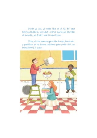 Donde yo vivo, ya nadie lava en el río. En casa
tenemos lavadora y son papá y mamá quiénes se acuerdan
de ponerla y de tender toda la ropa limpia.

      Todos y todas tenemos que cuidar la casa, la escuela...
y participar en las tareas cotidianas para poder vivir con
tranquilidad y a gusto.
 