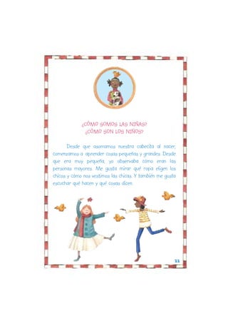 ¿CÓMO SOMOS LAS NIÑAS?
              ¿CÓMO SON LOS NIÑOS?

       Desde que asomamos nuestra cabecita al nacer,
comenzamos a aprender cosas pequeñas y grandes. Desde
que era muy pequeña, yo observaba cómo eran las
personas mayores. Me gusta mirar qué ropa eligen los
chicos y cómo nos vestimos las chicas. Y también me gusta
escuchar qué hacen y qué cosas dicen.




                                                        22
 