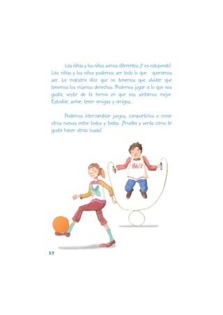 Las niñas y los niños somos diferentes ¡Y es estupendo!.
Las niñas y los niños podemos ser todo lo que queramos
ser. La maestra dice que no tenemos que olvidar que
tenemos los mismos derechos. Podemos jugar a lo que nos
gusta, vestir de la forma en que nos sintamos mejor.
Estudiar, soñar, tener amigas y amigos...

       Podemos intercambiar juegos, compartirlos o crear
otros nuevos entre todos y todas. ¡Prueba y verás cómo te
gusta hacer otras cosas!.




23
 