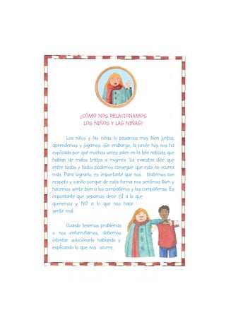 ¿CÓMO NOS RELACIONAMOS
               LOS NIÑOS Y LAS NIÑAS?

       Los niños y las niñas lo pasamos muy bien juntos,
aprendemos y jugamos. Sin embargo, la profe hoy nos ha
explicado por qué muchas veces salen en la tele noticias que
hablan de malos tratos a mujeres. La maestra dice que
entre todas y todos podemos conseguir que esto no ocurra
más. Para lograrlo, es importante que nos tratemos con
respeto y cariño porque de esta forma nos sentimos bien y
hacemos sentir bien a los compañeros y las compañeras. Es
importante que sepamos decir SÍ a lo que
queremos y NO a lo que nos hace
sentir mal.

       Cuando tenemos problemas
o nos enfurruñamos, debemos
intentar solucionarlo hablando y
explicando lo que nos ocurre.
 