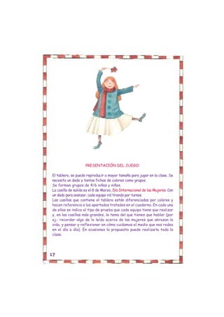 PRESENTACIÓN DEL JUEGO:

El tablero, se puede reproducir a mayor tamaño para jugar en la clase. Se
necesita un dado y tantas fichas de colores como grupos.
Se forman grupos de 4/6 niñas y niños.
La casilla de salida es el 8 de Marzo, Día Internacional de las Mujeres. Con
un dado para avanzar, cada equipo irá tirando por turnos.
Las casillas que contiene el tablero están diferenciadas por colores y
hacen referencia a los apartados tratados en el cuaderno. En cada una
de ellas se indica el tipo de prueba que cada equipo tiene que realizar
y, en las casillas más grandes, la tema del que tienen que hablar (por
ej.: recordar algo de lo leído acerca de las mujeres que abrazan la
vida, y pensar y reflexionar en cómo cuidamos el medio que nos rodea
en el día a día). En ocasiones la propuesta puede realizarla toda la
clase.




27
 