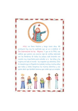 HOLA, me llamo Karima y tengo nueve años. Mi
profesora hoy nos ha explicado que se va a celebrar el
Día Internacional de las Mujeres. Y que en la ONU, ese
edificio que parece una enorme caja de cerillas adornado
con las banderas de todos los países está teniendo una
reunión muy importante para estudiar si a las niñas y las
mujeres de todo el mundo les respetan sus derechos. Dice
la maestra que en España ha costado muchos, muchos años
que todos y todas tengamos los mismos derechos y eso
quiere decir que también tenemos que cuidar que se cumplan.




                                                              2
 