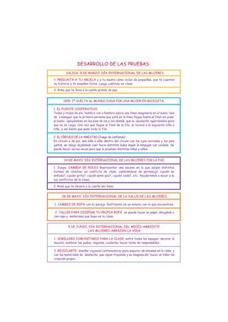 DESARROLLO DE LAS PRUEBAS:
         SALIDA: 8 DE MARZO. DÍA INTERNACIONAL DE LAS MUJERES

1. PREGUNTA A TU ABUELA y a tu madre cómo vivían de pequeñas, que te cuenten
su historia y te enseñen fotos. Luego cuéntalo en clase.

2. Rima que te lleva a la casilla grande de paz.


       1895. Iª VUELTA AL MUNDO DADA POR UNA MUJER EN BICICLETA.

1. EL PUENTE COOPERATIVO
Todas y todos de pie, hombro con a hombro sobre una línea imaginaria en el suelo, han
de conseguir que la primera persona que está en la línea llegue hasta el final sin pisar
el suelo, apoyándose en los pies de las y los demás, que la ayudarán, agarrándola para
que no se caiga. Una vez que llegue al final de la fila, le tocará a la siguiente niña o
niño, y así hasta que pase toda la fila.

2. EL CÍRCULO DE LA AMISTAD (Juego de confianza)
En círculo y de pie, una niña o niño dentro del círculo con los ojos cerrados y los pies
juntos, se relaja dejándose caer hacia distintos lados según le empujan con cuidado. Se
puede hacer varias veces para que lo prueben distintas niñas y niños.


       24 DE MAYO. DÍA INTERNACIONAL DE LAS MUJERES POR LA PAZ.

1. Juego: CAMBIA DE ROLES Representar una escena en la que salgan distintas
formas de resolver un conflicto de clase: cambiándose de personaje, ¿quién se
enfada?, ¿quién grita?, ¿quién pone paz?, ¿quién cede?, etc. Ayudaremos a sacar a la
luz conflictos de la clase.

2. Rima que te llevará a la casilla del beso.


      28 DE MAYO. DÍA INTERNACIONAL DE LA SALUD DE LAS MUJERES.

1. CAMBIO DE ROPA con tu pareja. Disfrázate en un minuto con lo que encuentres.

 2. TALLER PARA DISEÑAR TU PROPIA ROPA: se puede hacer en papel, dibujándo o
con ropa y materiales que haya en la clase.


          5 DE JUNIO. DÍA INTERNACIONAL DEL MEDIO AMBIENTE.
                     LAS MUJERES ABRAZAN LA VIDA

1. SEMILLERO COMUNITARIO PARA LA CLASE: entre todos los equipos: decorar la
maceta, sembrar las judías, regarlas, cuidarlas, hacer turno de responsables...

2. RECICLARTE: diseñar cajones/contenedores para separar de envases en la clase, y
con los materiales de deshecho que vayan trayendo y su imaginación, hacer un taller de
creación propia.
 
