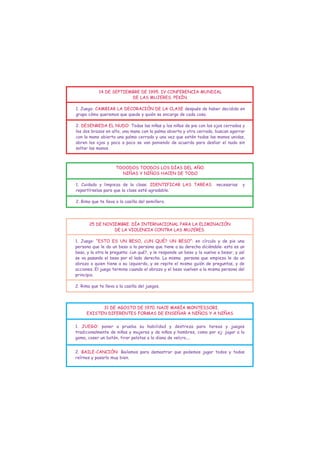 14 DE SEPTIEMBRE DE 1995. IV CONFERENCIA MUNDIAL
                         DE LAS MUJERES. PEKÍN.

1. Juego: CAMBIAR LA DECORACIÓN DE LA CLASE después de haber decidido en
grupo cómo queremos que quede y quién se encarga de cada cosa.

2. DESENREDA EL NUDO: Todas las niñas y los niños de pie con los ojos cerrados y
los dos brazos en alto, una mano con la palma abierta y otra cerrada, buscan agarrar
con la mano abierta una palma cerrada y una vez que estén todas las manos unidas,
abren los ojos y poco a poco se van poniendo de acuerdo para desliar el nudo sin
soltar las manos.



                     TOOODOS TOODOS LOS DÍAS DEL AÑO.
                       NIÑAS Y NIÑOS HACEN DE TODO

1. Cuidado y limpieza de la clase: IDENTIFICAR LAS TAREAS               necesarias    y
repartírselas para que la clase esté agradable.

2. Rima que te lleva a la casilla del semillero.




       25 DE NOVIEMBRE. DÍA INTERNACIONAL PARA LA ELIMINACIÓN
                 DE LA VIOLENCIA CONTRA LAS MUJERES.

1. Juego: “ESTO ES UN BESO, ¿UN QUÉ? UN BESO”: en círculo y de pie una
persona que le da un beso a la persona que tiene a su derecha diciéndole: esto es un
beso, y la otra le pregunta: ¿un qué?, y le responde un beso y la vuelve a besar, y así
se va pasando el beso por el lado derecho. La misma persona que empieza le da un
abrazo a quien tiene a su izquierda, y se repite el mismo guión de preguntas, y de
acciones. El juego termina cuando el abrazo y el beso vuelven a la misma persona del
principio.

2. Rima que te lleva a la casilla del juegos.




            31 DE AGOSTO DE 1970. NACE MARÍA MONTESSORI.
      EXISTEN DIFERENTES FORMAS DE ENSEÑAR A NIÑOS Y A NIÑAS


1. JUEGO: poner a prueba su habilidad y destreza para tareas y juegos
tradicionalmente de niñas y mujeres y de niños y hombres, como por ej: jugar a la
goma, coser un botón, tirar pelotas a la diana de velcro,...


2. BAILE-CANCIÓN: Bailamos para demostrar que podemos jugar todos y todas
reírnos y pasarlo muy bien.
 