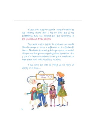 Y luego se ha puesto muy seria, porque la verdad es
que hacemos mucho jaleo y nos ha dicho que si nos
portábamos bien, nos contaría por qué celebramos el
Día Internacional de las Mujeres.

       Nos gusta mucho cuando la profesora nos cuenta
historias porque es como si viajáramos en la máquina del
tiempo. Nos habla de su vida y de lo que ocurrió de verdad.
Siempre nos dice que somos protagonistas de nuestra vida
y que si lo deseamos podemos hacer que el mundo sea un
lugar mejor para todos los niños y las niñas.

        Y así, como por arte de magia, se ha hecho un
silencio en la clase.....

                   Maquina del
                    Tiempo




3
 