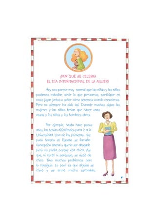 ¿POR QUÉ SE CELEBRA
       EL DÍA INTERNACIONAL DE LA MUJER?
       Hoy nos parece muy normal que las niñas y los niños
podamos estudiar, decir lo que pensamos, participar en
casa, jugar juntos o soñar cómo seremos cuando crezcamos.
Pero no siempre ha sido así. Durante muchos siglos las
mujeres y las niñas tenían que hacer unas
cosas y los niños y los hombres otras.

       Por ejemplo, hasta hace pocos
años, las tenían dificultades para ir a la
Universidad. Una de las primeras que
pudo hacerlo en España se llamaba
Concepción Arenal y quería ser abogada
pero no podía porque era chica. Así
que, ni corta ni perezosa, se vistió de
chico. Tuvo muchos problemas pero
lo consiguió. Lo peor es que alguien se
chivó y se armó mucho escándalo.
                                                             4
 