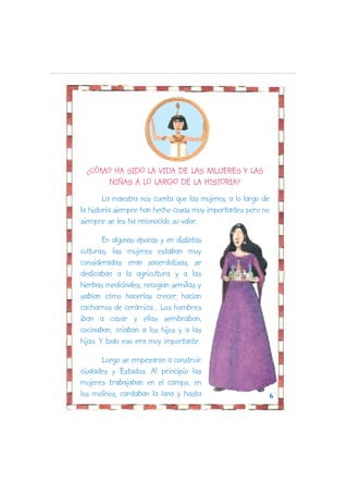 ¿CÓMO HA SIDO LA VIDA DE LAS MUJERES Y LAS
      NIÑAS A LO LARGO DE LA HISTORIA?
        La maestra nos cuenta que las mujeres, a lo largo de
la historia siempre han hecho cosas muy importantes pero no
siempre se les ha reconocido su valor.

        En algunas épocas y en distintas
culturas, las mujeres estaban muy
consideradas: eran sacerdotisas, se
dedicaban a la agricultura y a las
hierbas medicinales, recogían semillas y
sabían cómo hacerlas crecer, hacían
cacharros de cerámica... Los hombres
iban a cazar y ellas sembraban,
cocinaban, criaban a los hijos y a las
hijas. Y todo eso era muy importante.

      Luego se empezaron a construir
ciudades y Estados. Al principio las
mujeres trabajaban en el campo, en
los molinos, cardaban la lana y hasta                          6
 