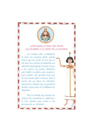 ¿CONOCEMOS LO QUE HAN HECHO
    LAS MUJERES A LO LARGO DE LA HISTORIA?
        ¡La maestra sabe muchíiiiiiisimo!
A veces me pregunto dónde guarda
todo lo que nos cuenta. Yo creo que es
tan lista como Hipatia de Alejandría, una
sabia de la época griega. A pesar de que
a las mujeres les ponían obstáculos
para hablar en público, para enseñar, y
para estudia,. ella aprendió tanto que
terminó siendo sabia y famosa. Todo el
mundo leía sus libros de aritmética,
astronomía y filosofía, que se guardaron
durante muchos años en la biblioteca de
Alejandría.

      Nos ha contado que siempre las
mujeres han compartido su sabiduría y
la han utilizado para cuidar a las
personas de su alrededor.
                                             8
 
