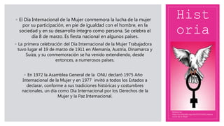 Hist
oria
◦ El Día Internacional de la Mujer conmemora la lucha de la mujer
por su participación, en pie de igualdad con el hombre, en la
sociedad y en su desarrollo íntegro como persona. Se celebra el
día 8 de marzo. Es fiesta nacional en algunos países.
◦ La primera celebración del Día Internacional de la Mujer Trabajadora
tuvo lugar el 19 de marzo de 1911 en Alemania, Austria, Dinamarca y
Suiza, y su conmemoración se ha venido extendiendo, desde
entonces, a numerosos países.
◦ En 1972 la Asamblea General de la ONU declaró 1975 Año
Internacional de la Mujer y en 1977 invitó a todos los Estados a
declarar, conforme a sus tradiciones históricas y costumbres
nacionales, un día como Día Internacional por los Derechos de la
Mujer y la Paz Internacional.
Referencias:
https://es.wikipedia.org/wiki/D%C3%ADa_Interna
cional_de_la_Mujer
 
