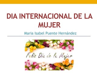 DIA INTERNACIONAL DE LA
MUJER
Maria Isabel Puente Hernández
 