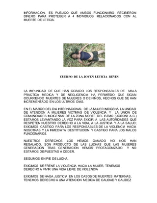 INFORMACION. ES PUBLICO QUE AMBOS FUNCIONARIO RECIBIERON
DINERO PARA PROTEGER A 4 INDIVIDUOS RELACIONADOS CON AL
MUERTE DE LETICIA.
CUERPO DE LA JOVEN LETICIA REYES
LA IMPUNIDAD DE QUE HAN GOZADO LOS RESPONSABLES DE MALA
PRACTICA MEDICA Y DE NEGLIGENCIA HA PERMITIDO QUE SIGAN
OCURRIENDO MUERTES DE MUJERES O DE NIÑOS, HECHOS QUE SE HAN
INCREMENTADO EN LOS ULTIMOS DIAS.
EN EL MARCO DEL DIA INTERNACIONAL DE LA MUJER INDIGENA LA UNIDAD
DE ATENCION A MUJERES VICTIMAS DE VIOLENCIA Y LA UNION DE
COMUNIDADES INDIGENAS DE LA ZONA NORTE DEL ISTMO (UCIZONI A.C.)
ESTAMOS LEVANTANDO LA VOZ PARA EXIGIR A LAS AUTORIDADES QUE
RESPETEN NUESTRO DERECHO A LA VIDA, A LA JUSTICIA Y A LA SALUD;
EXIGIMOS CASTIGO PARA LOS RESPONSABLES DE LA VIOLENCIA HACIA
NOSOTRAS Y LA INMEDIATA DESTITTUCION Y CASTIGO PARA LOS MALOS
FUNCIONARIOS.
NUESTROS DERECHOS LOS HEMOS GANADO NO NOS HAN
REGALADO, SON PRODUCTO DE LAS LUCHAS QUE LAS MUJERES
GENERACION TRAS GENERACION HEMOS PROTAGONIZADO. Y NO
ESTAMOS DISPUESTAS A CEDER.
SEGUIMOS EN PIE DE LUCHA,
EXIGIMOS SE FRENE LA VIOLENCIA HACIA LA MUJER, TENEMOS
DERECHO A VIVIR UNA VIDA LIBRE DE VIOLENCIA
EXIGIMOS SE HAGA JUSTICIA EN LOS CASOS DE MUERTES MATERNAS,
TENEMOS DERECHO A UNA ATENCION MEDICA DE CALIDAD Y CALIDEZ
 