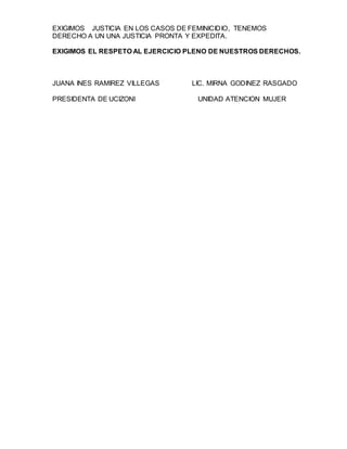 EXIGIMOS JUSTICIA EN LOS CASOS DE FEMINICIDIO, TENEMOS
DERECHO A UN UNA JUSTICIA PRONTA Y EXPEDITA.
EXIGIMOS EL RESPETO AL EJERCICIO PLENO DE NUESTROS DERECHOS.
JUANA INES RAMIREZ VILLEGAS LIC. MIRNA GODINEZ RASGADO
PRESIDENTA DE UCIZONI UNIDAD ATENCION MUJER
 