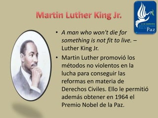 Martin Luther King Jr.A man who won't die for something is not fit to live. – Luther King Jr.Martin Luther promovió los métodos no violentos en la lucha para conseguir las reformas en materia de Derechos Civiles. Ello le permitió además obtener en 1964 el Premio Nobel de la Paz.