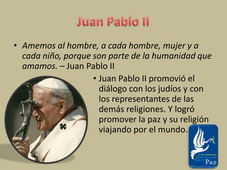 Juan Pablo IIAmemos al hombre, a cada hombre, mujer y a cada niño, porque son parte de la humanidad que amamos. – Juan Pablo IIJuan Pablo II promovió el diálogo con los judíos y con los representantes de las demás religiones. Y logró promover la paz y su religión viajando por el mundo.