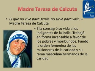 Madre Teresa de CalcutaEl que no vive para servir, no sirve para vivir. – Madre Teresa de CalcutaElla consagró su vida a los indigentes de la India. Trabajó en forma incansable a favor de los pobres y moribundos. Fundó la orden femenina de las misioneras de la caridad y su rama masculina hermanos de la caridad. 