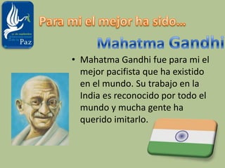 Para mi el mejor ha sido…Mahatma GandhiMahatma Gandhi fue para mi el mejor pacifista que ha existido en el mundo. Su trabajo en la India es reconocido por todo el mundo y mucha gente ha querido imitarlo.