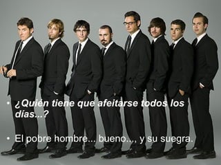 ¿Quién tiene que afeitarse todos los días...? El pobre hombre... bueno..., y su suegra. 