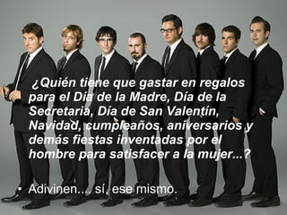   ¿Quién tiene que gastar en regalos para el Día de la Madre, Día de la Secretaria, Día de San Valentín, Navidad, cumpleaños, aniversarios y demás fiestas inventadas por el hombre para satisfacer a la mujer...?   Adivinen.... sí, ese mismo.  